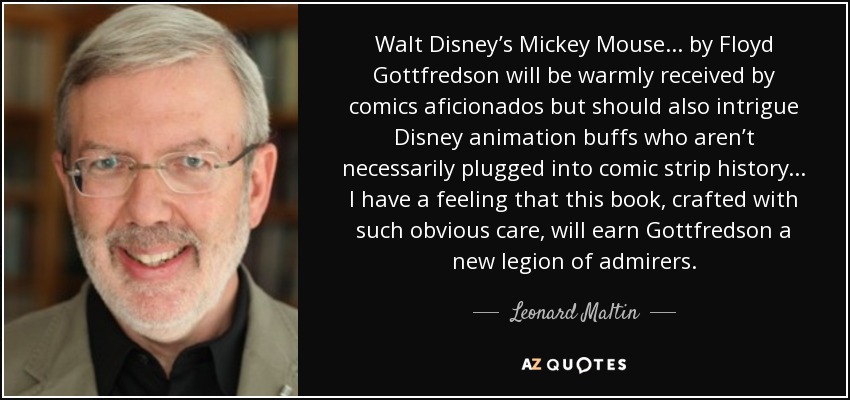 Walt Disney’s Mickey Mouse... by Floyd Gottfredson will be warmly received by comics aficionados but should also intrigue Disney animation buffs who aren’t necessarily plugged into comic strip history... I have a feeling that this book, crafted with such obvious care, will earn Gottfredson a new legion of admirers. - Leonard Maltin
