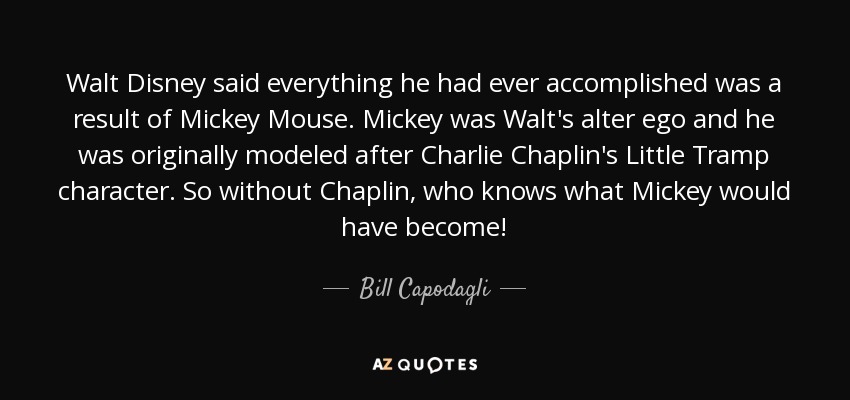 Walt Disney said everything he had ever accomplished was a result of Mickey Mouse. Mickey was Walt's alter ego and he was originally modeled after Charlie Chaplin's Little Tramp character. So without Chaplin, who knows what Mickey would have become! - Bill Capodagli