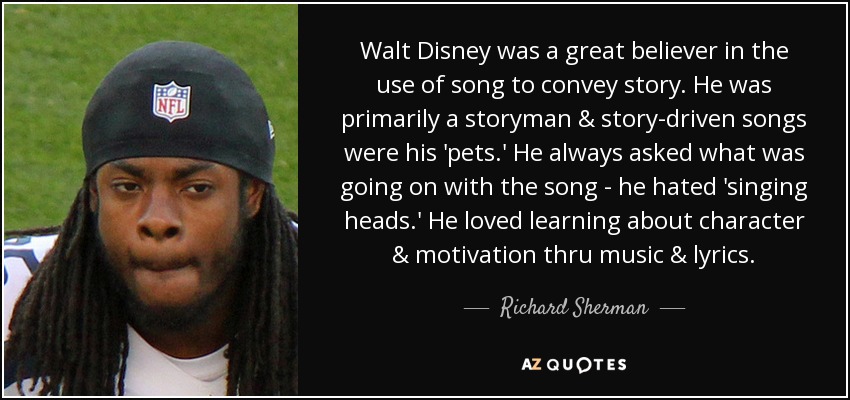 Walt Disney was a great believer in the use of song to convey story. He was primarily a storyman & story-driven songs were his 'pets.' He always asked what was going on with the song - he hated 'singing heads.' He loved learning about character & motivation thru music & lyrics. - Richard Sherman