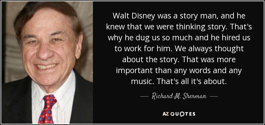Walt Disney was a story man, and he knew that we were thinking story. That's why he dug us so much and he hired us to work for him. We always thought about the story. That was more important than any words and any music. That's all it's about. - Richard M. Sherman