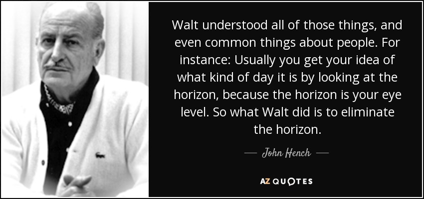 Walt understood all of those things, and even common things about people. For instance: Usually you get your idea of what kind of day it is by looking at the horizon, because the horizon is your eye level. So what Walt did is to eliminate the horizon. - John Hench