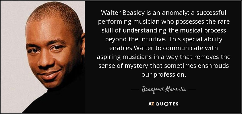 Walter Beasley is an anomaly: a successful performing musician who possesses the rare skill of understanding the musical process beyond the intuitive. This special ability enables Walter to communicate with aspiring musicians in a way that removes the sense of mystery that sometimes enshrouds our profession. - Branford Marsalis