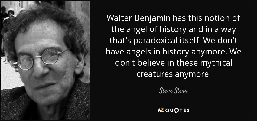 Walter Benjamin has this notion of the angel of history and in a way that's paradoxical itself. We don't have angels in history anymore. We don't believe in these mythical creatures anymore. - Steve Stern