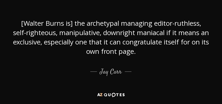 [Walter Burns is] the archetypal managing editor-ruthless, self-righteous, manipulative, downright maniacal if it means an exclusive, especially one that it can congratulate itself for on its own front page. - Jay Carr
