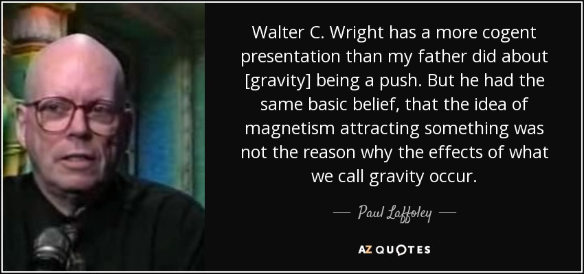 Walter C. Wright has a more cogent presentation than my father did about [gravity] being a push. But he had the same basic belief, that the idea of magnetism attracting something was not the reason why the effects of what we call gravity occur. - Paul Laffoley