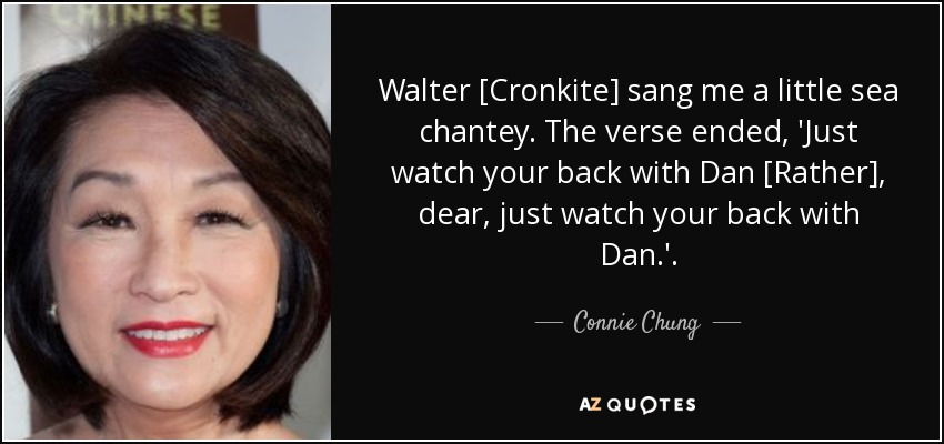 Walter [Cronkite] sang me a little sea chantey. The verse ended, 'Just watch your back with Dan [Rather], dear, just watch your back with Dan.'. - Connie Chung