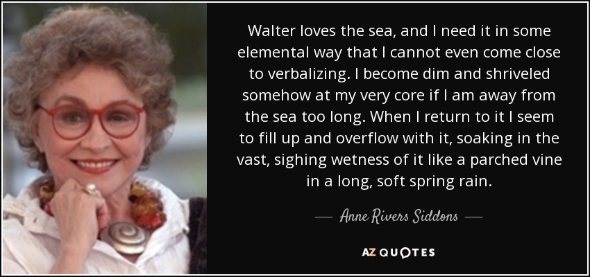 Walter loves the sea, and I need it in some elemental way that I cannot even come close to verbalizing. I become dim and shriveled somehow at my very core if I am away from the sea too long. When I return to it I seem to fill up and overflow with it, soaking in the vast, sighing wetness of it like a parched vine in a long, soft spring rain. - Anne Rivers Siddons