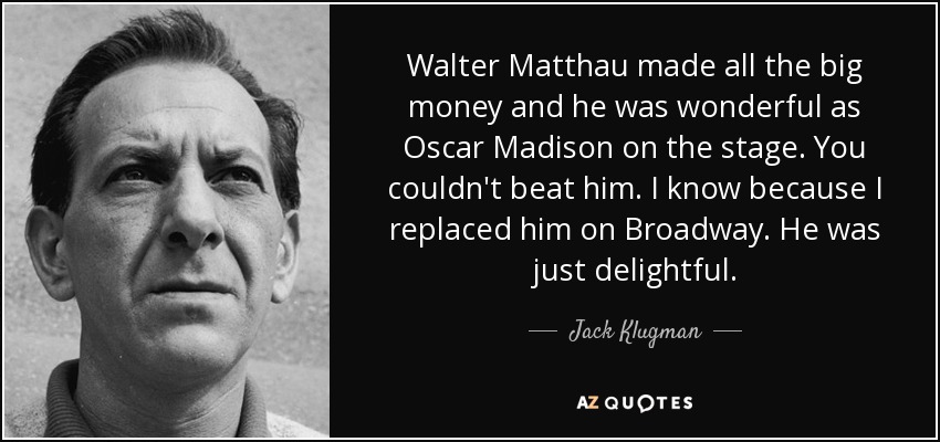 Walter Matthau made all the big money and he was wonderful as Oscar Madison on the stage. You couldn't beat him. I know because I replaced him on Broadway. He was just delightful. - Jack Klugman