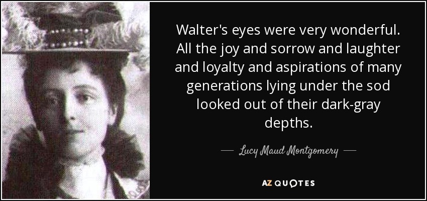 Walter's eyes were very wonderful. All the joy and sorrow and laughter and loyalty and aspirations of many generations lying under the sod looked out of their dark-gray depths. - Lucy Maud Montgomery