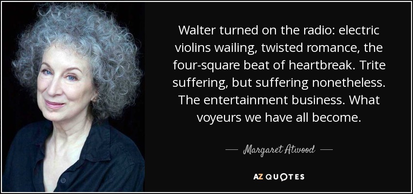 Walter turned on the radio: electric violins wailing, twisted romance, the four-square beat of heartbreak. Trite suffering, but suffering nonetheless. The entertainment business. What voyeurs we have all become. - Margaret Atwood