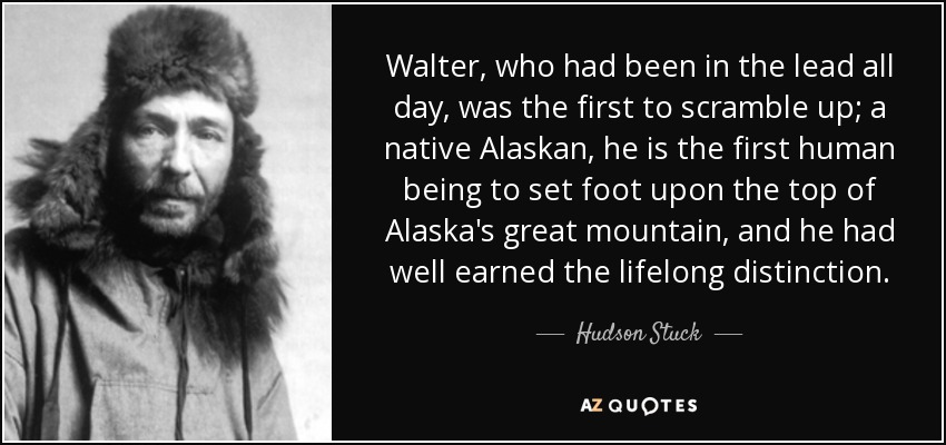 Walter, who had been in the lead all day, was the first to scramble up; a native Alaskan, he is the first human being to set foot upon the top of Alaska's great mountain, and he had well earned the lifelong distinction. - Hudson Stuck