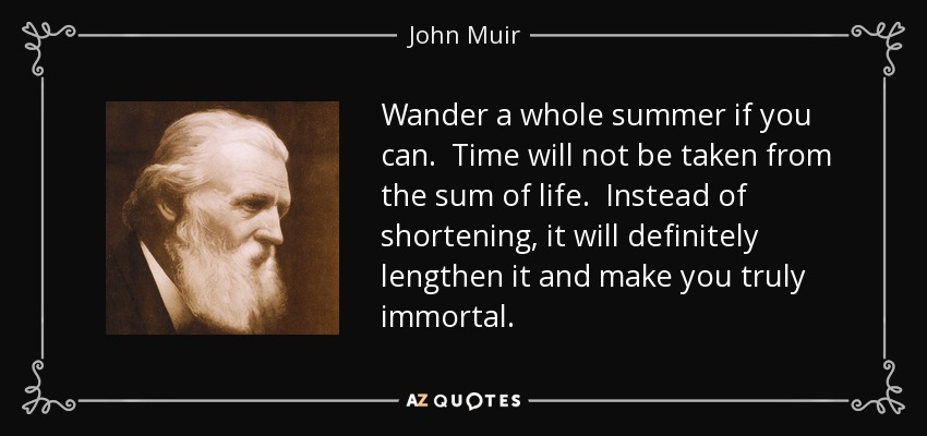 Wander a whole summer if you can. Time will not be taken from the sum of life. Instead of shortening, it will definitely lengthen it and make you truly immortal. - John Muir