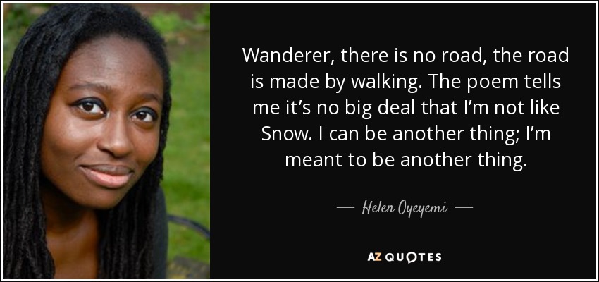 Wanderer, there is no road, the road is made by walking. The poem tells me it’s no big deal that I’m not like Snow. I can be another thing; I’m meant to be another thing. - Helen Oyeyemi