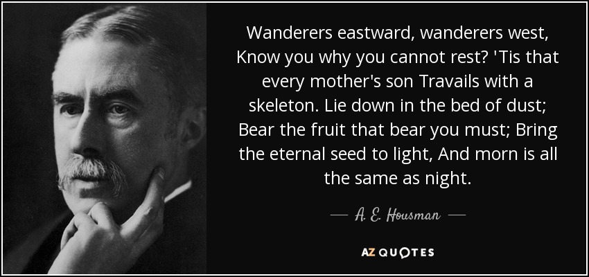 Wanderers eastward, wanderers west, Know you why you cannot rest? 'Tis that every mother's son Travails with a skeleton. Lie down in the bed of dust; Bear the fruit that bear you must; Bring the eternal seed to light, And morn is all the same as night. - A. E. Housman