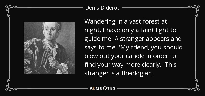 Wandering in a vast forest at night, I have only a faint light to guide me. A stranger appears and says to me: 'My friend, you should blow out your candle in order to find your way more clearly.' This stranger is a theologian. - Denis Diderot