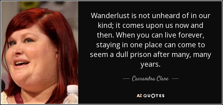 Wanderlust is not unheard of in our kind; it comes upon us now and then. When you can live forever, staying in one place can come to seem a dull prison after many, many years. - Cassandra Clare