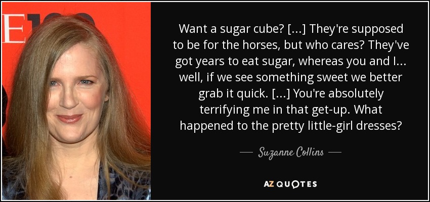 Want a sugar cube? [...] They're supposed to be for the horses, but who cares? They've got years to eat sugar, whereas you and I . . . well, if we see something sweet we better grab it quick. [...] You're absolutely terrifying me in that get-up. What happened to the pretty little-girl dresses? - Suzanne Collins