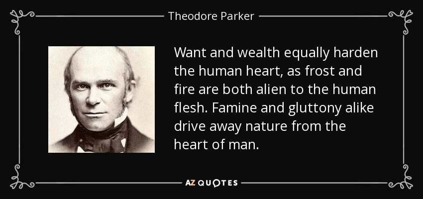 Want and wealth equally harden the human heart, as frost and fire are both alien to the human flesh. Famine and gluttony alike drive away nature from the heart of man. - Theodore Parker