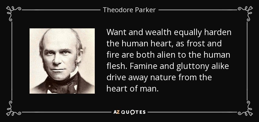 Want and wealth equally harden the human heart, as frost and fire are both alien to the human flesh. Famine and gluttony alike drive away nature from the heart of man. - Theodore Parker