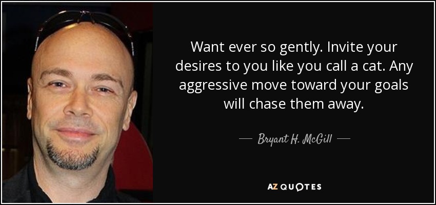 Want ever so gently. Invite your desires to you like you call a cat. Any aggressive move toward your goals will chase them away. - Bryant H. McGill