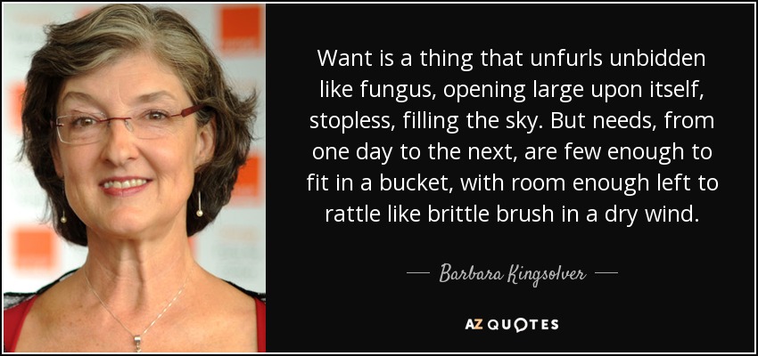 Want is a thing that unfurls unbidden like fungus, opening large upon itself, stopless, filling the sky. But needs, from one day to the next, are few enough to fit in a bucket, with room enough left to rattle like brittle brush in a dry wind. - Barbara Kingsolver