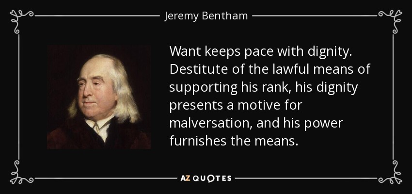Want keeps pace with dignity. Destitute of the lawful means of supporting his rank, his dignity presents a motive for malversation, and his power furnishes the means. - Jeremy Bentham