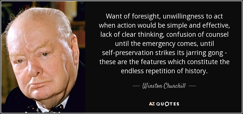 Want of foresight, unwillingness to act when action would be simple and effective, lack of clear thinking, confusion of counsel until the emergency comes, until self-preservation strikes its jarring gong - these are the features which constitute the endless repetition of history. - Winston Churchill