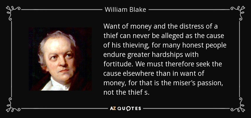 Want of money and the distress of a thief can never be alleged as the cause of his thieving, for many honest people endure greater hardships with fortitude. We must therefore seek the cause elsewhere than in want of money, for that is the miser's passion, not the thief s. - William Blake