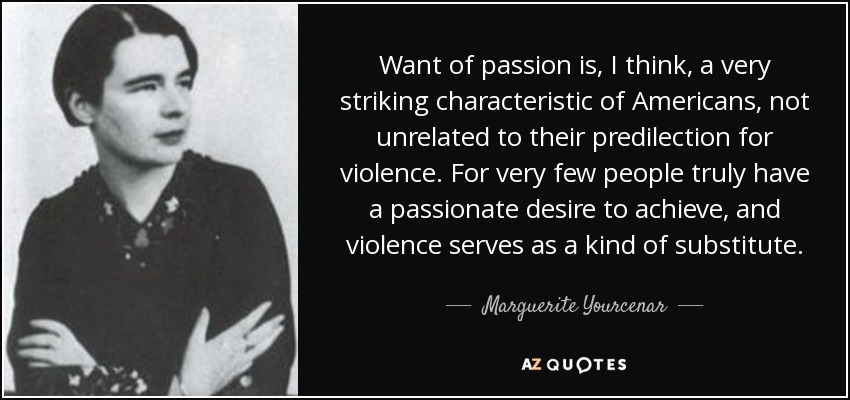 Want of passion is, I think, a very striking characteristic of Americans, not unrelated to their predilection for violence. For very few people truly have a passionate desire to achieve, and violence serves as a kind of substitute. - Marguerite Yourcenar