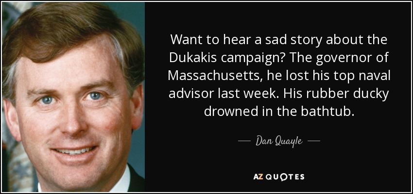 Want to hear a sad story about the Dukakis campaign? The governor of Massachusetts, he lost his top naval advisor last week. His rubber ducky drowned in the bathtub. - Dan Quayle