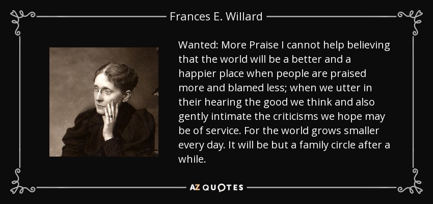 Wanted: More Praise I cannot help believing that the world will be a better and a happier place when people are praised more and blamed less; when we utter in their hearing the good we think and also gently intimate the criticisms we hope may be of service. For the world grows smaller every day. It will be but a family circle after a while. - Frances E. Willard