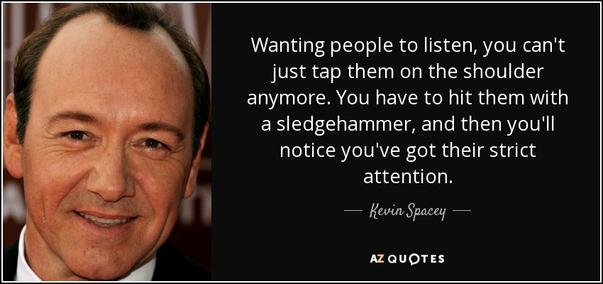 Wanting people to listen, you can't just tap them on the shoulder anymore. You have to hit them with a sledgehammer, and then you'll notice you've got their strict attention. - Kevin Spacey