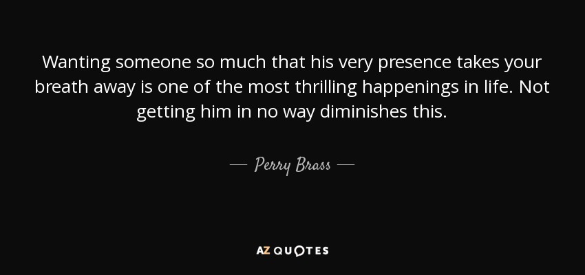 Wanting someone so much that his very presence takes your breath away is one of the most thrilling happenings in life. Not getting him in no way diminishes this. - Perry Brass