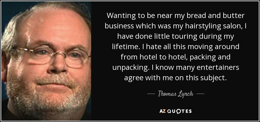 Wanting to be near my bread and butter business which was my hairstyling salon, I have done little touring during my lifetime. I hate all this moving around from hotel to hotel, packing and unpacking. I know many entertainers agree with me on this subject. - Thomas Lynch