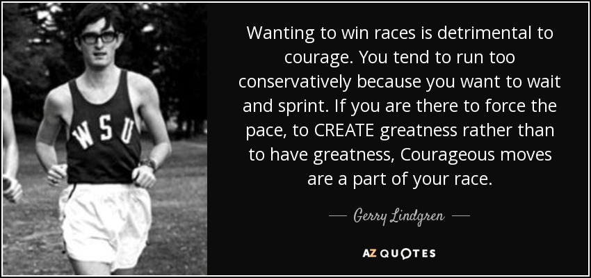 Wanting to win races is detrimental to courage. You tend to run too conservatively because you want to wait and sprint. If you are there to force the pace, to CREATE greatness rather than to have greatness, Courageous moves are a part of your race. - Gerry Lindgren