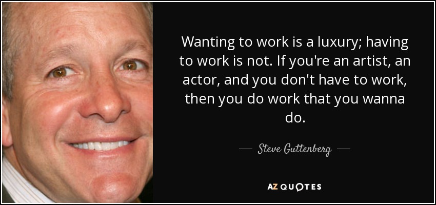 Wanting to work is a luxury; having to work is not. If you're an artist, an actor, and you don't have to work, then you do work that you wanna do. - Steve Guttenberg