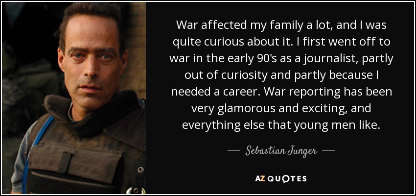 War affected my family a lot, and I was quite curious about it. I first went off to war in the early 90's as a journalist, partly out of curiosity and partly because I needed a career. War reporting has been very glamorous and exciting, and everything else that young men like. - Sebastian Junger