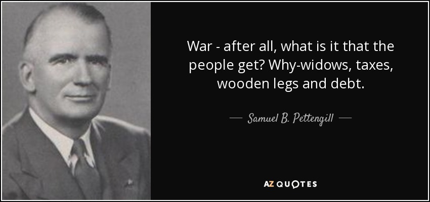 War - after all, what is it that the people get? Why-widows, taxes, wooden legs and debt. - Samuel B. Pettengill