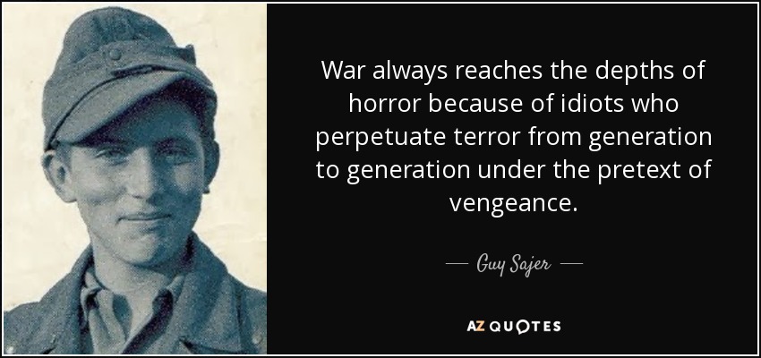 War always reaches the depths of horror because of idiots who perpetuate terror from generation to generation under the pretext of vengeance. - Guy Sajer
