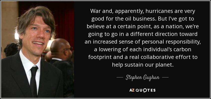 War and, apparently, hurricanes are very good for the oil business. But I've got to believe at a certain point, as a nation, we're going to go in a different direction toward an increased sense of personal responsibility, a lowering of each individual's carbon footprint and a real collaborative effort to help sustain our planet. - Stephen Gaghan