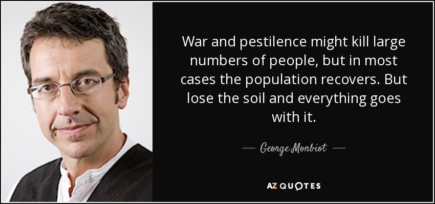 War and pestilence might kill large numbers of people, but in most cases the population recovers. But lose the soil and everything goes with it. - George Monbiot