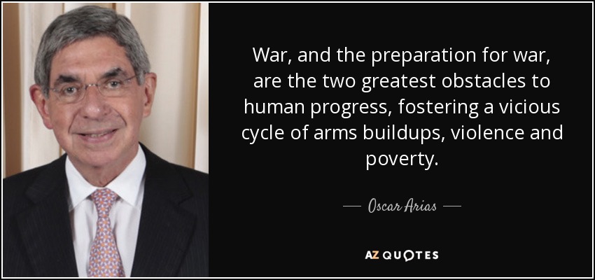 War, and the preparation for war, are the two greatest obstacles to human progress, fostering a vicious cycle of arms buildups, violence and poverty. - Oscar Arias