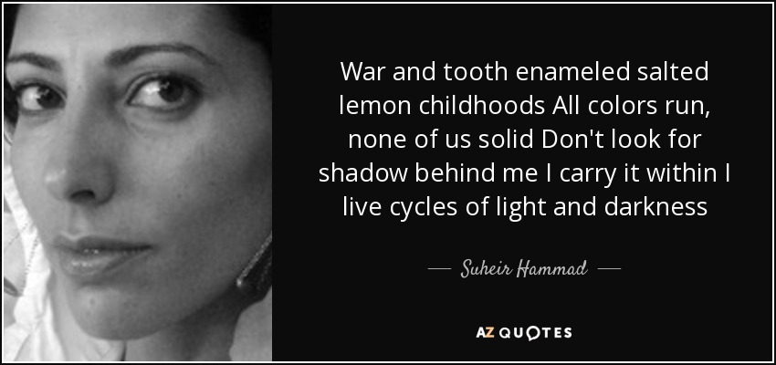 War and tooth enameled salted lemon childhoods All colors run, none of us solid Don't look for shadow behind me I carry it within I live cycles of light and darkness - Suheir Hammad