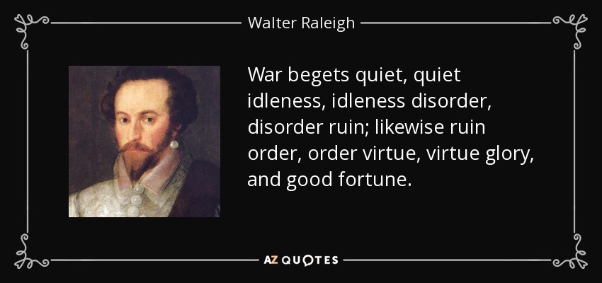 War begets quiet, quiet idleness, idleness disorder, disorder ruin; likewise ruin order, order virtue, virtue glory, and good fortune. - Walter Raleigh