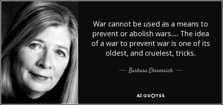 War cannot be used as a means to prevent or abolish wars. ... The idea of a war to prevent war is one of its oldest, and cruelest, tricks. - Barbara Ehrenreich