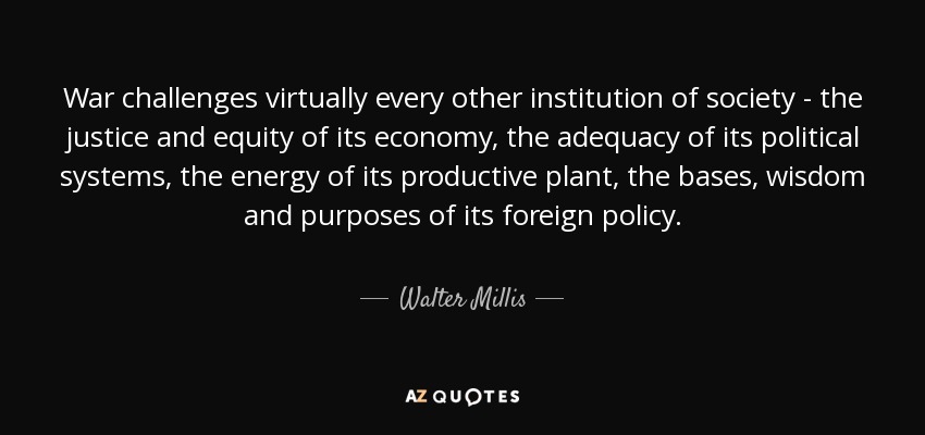 War challenges virtually every other institution of society - the justice and equity of its economy, the adequacy of its political systems, the energy of its productive plant, the bases, wisdom and purposes of its foreign policy. - Walter Millis