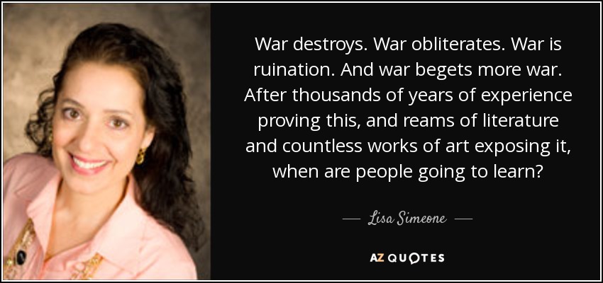 War destroys. War obliterates. War is ruination. And war begets more war. After thousands of years of experience proving this, and reams of literature and countless works of art exposing it, when are people going to learn? - Lisa Simeone
