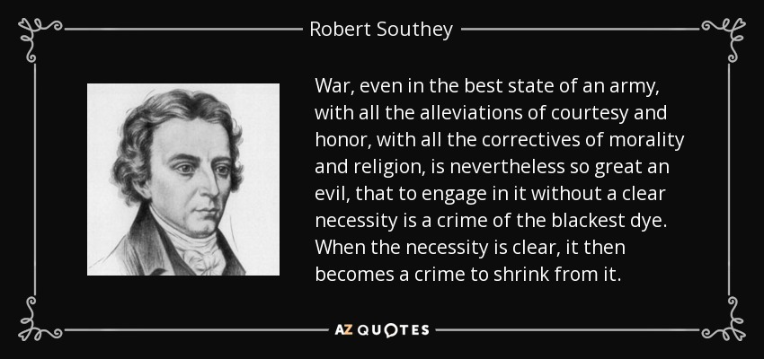 War, even in the best state of an army, with all the alleviations of courtesy and honor, with all the correctives of morality and religion, is nevertheless so great an evil, that to engage in it without a clear necessity is a crime of the blackest dye. When the necessity is clear, it then becomes a crime to shrink from it. - Robert Southey