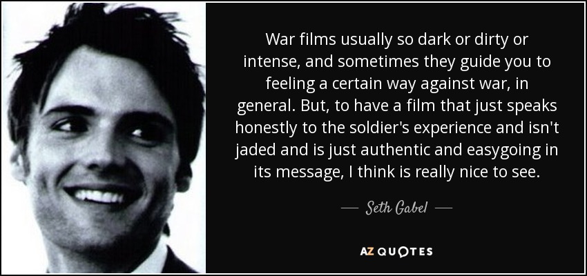 War films usually so dark or dirty or intense, and sometimes they guide you to feeling a certain way against war, in general. But, to have a film that just speaks honestly to the soldier's experience and isn't jaded and is just authentic and easygoing in its message, I think is really nice to see. - Seth Gabel