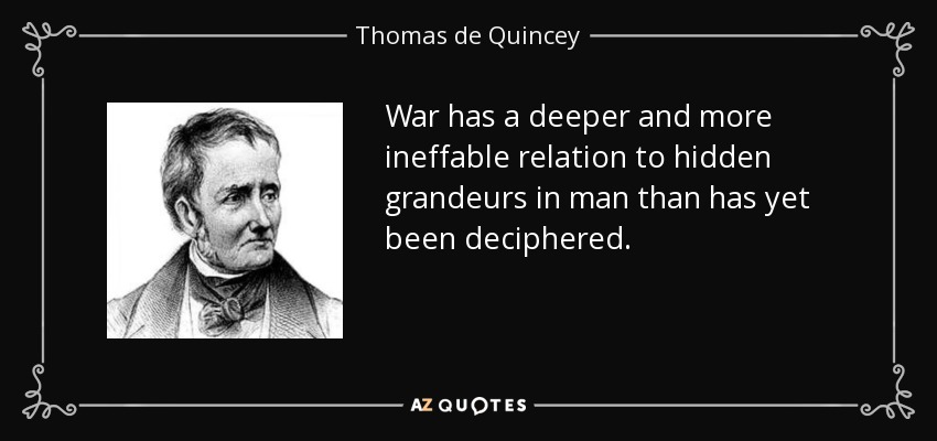 War has a deeper and more ineffable relation to hidden grandeurs in man than has yet been deciphered. - Thomas de Quincey